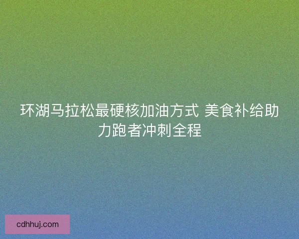 环湖马拉松最硬核加油方式 美食补给助力跑者冲刺全程 环湖马拉松最硬核加油方式 美食补给助力跑者冲刺全程