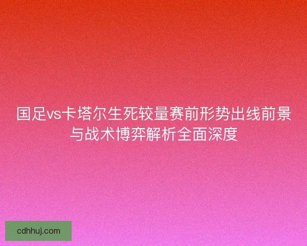 国足vs卡塔尔生死较量赛前形势出线前景与战术博弈解析全面深度