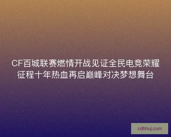 CF百城联赛燃情开战见证全民电竞荣耀征程十年热血再启巅峰对决梦想舞台