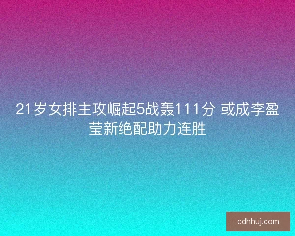 21岁女排主攻崛起5战轰111分 或成李盈莹新绝配助力连胜