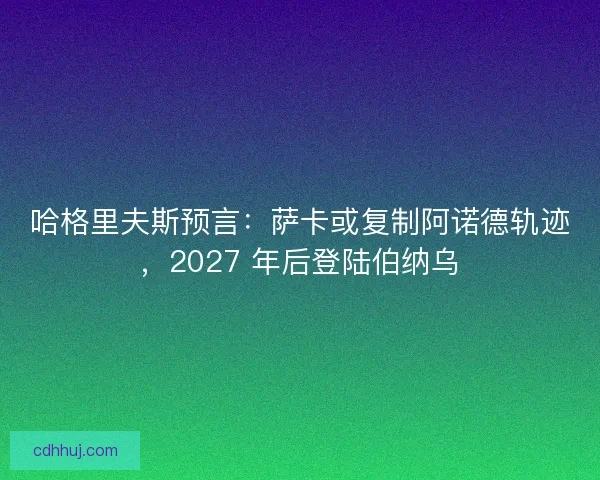 哈格里夫斯预言：萨卡或复制阿诺德轨迹，2027 年后登陆伯纳乌
