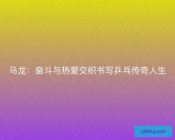 马龙：奋斗与热爱交织书写乒乓传奇人生