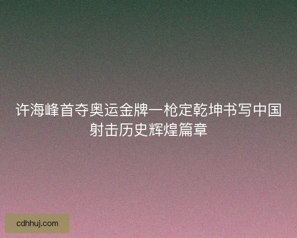 许海峰首夺奥运金牌一枪定乾坤书写中国射击历史辉煌篇章