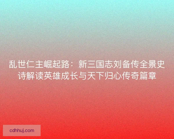乱世仁主崛起路：新三国志刘备传全景史诗解读英雄成长与天下归心传奇篇章
