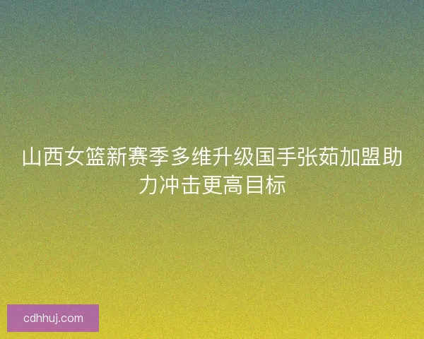 山西女篮新赛季多维升级国手张茹加盟助力冲击更高目标