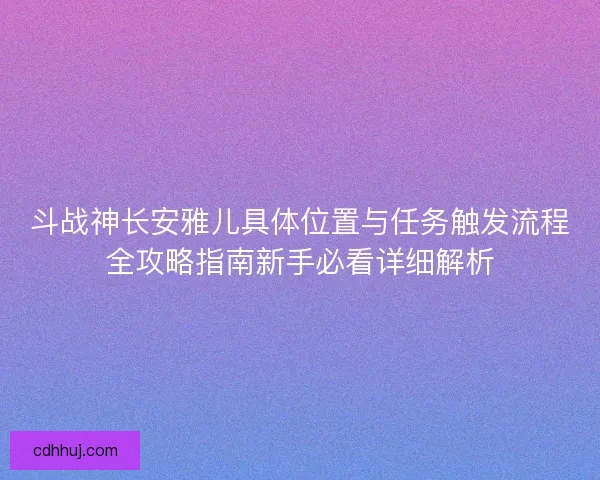 斗战神长安雅儿具体位置与任务触发流程全攻略指南新手必看详细解析