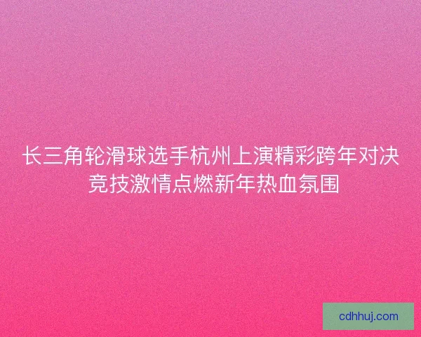 长三角轮滑球选手杭州上演精彩跨年对决 竞技激情点燃新年热血氛围