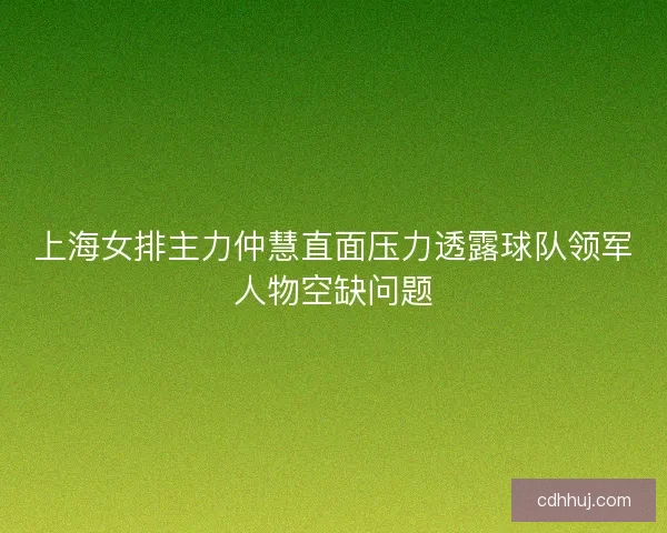 上海女排主力仲慧直面压力透露球队领军人物空缺问题