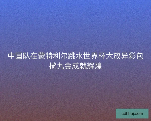 中国队在蒙特利尔跳水世界杯大放异彩包揽九金成就辉煌