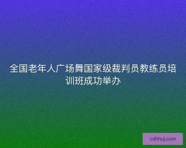 全国老年人广场舞国家级裁判员教练员培训班成功举办