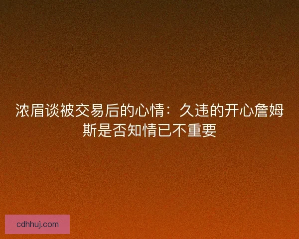 浓眉谈被交易后的心情:久违的开心詹姆斯是否知情已不重要 浓眉谈被交易后的心情:久违的开心詹姆斯是否知情已不重要