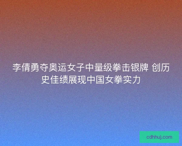 李倩勇夺奥运女子中量级拳击银牌 创历史佳绩展现中国女拳实力