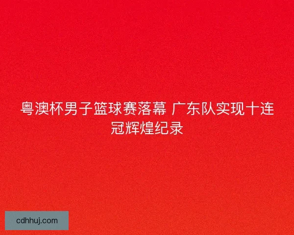 粤澳杯男子篮球赛落幕 广东队实现十连冠辉煌纪录
