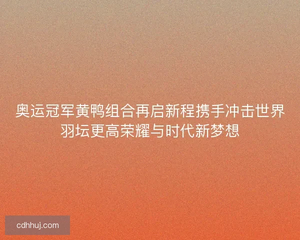 奥运冠军黄鸭组合再启新程携手冲击世界羽坛更高荣耀与时代新梦想 奥运冠军黄鸭组合再启新程携手冲击世界羽坛更高荣耀与时代新梦想