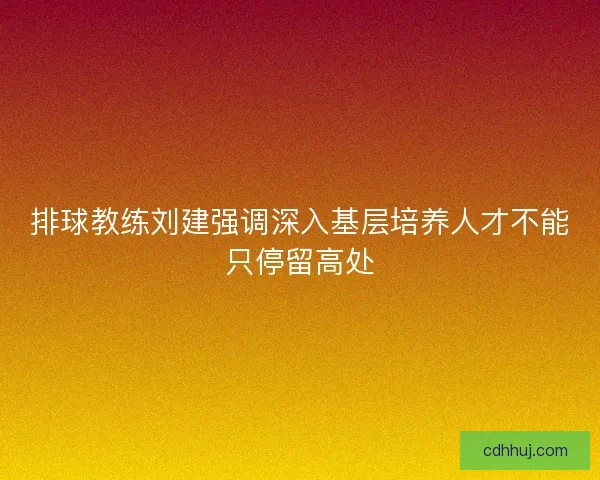 排球教练刘建强调深入基层培养人才不能只停留高处 排球教练刘建强调深入基层培养人才不能只停留高处