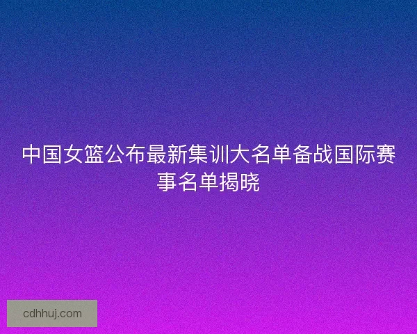 中国女篮公布最新集训大名单备战国际赛事名单揭晓