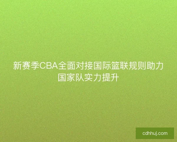 新赛季CBA全面对接国际篮联规则助力国家队实力提升