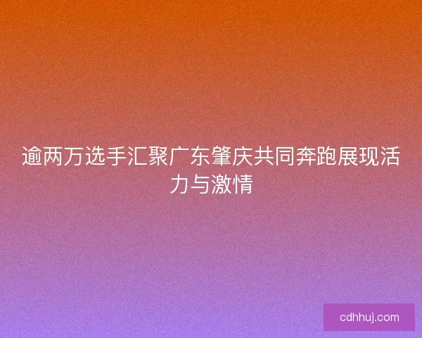 逾两万选手汇聚广东肇庆共同奔跑展现活力与激情