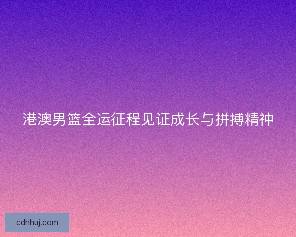 港澳男篮全运征程见证成长与拼搏精神