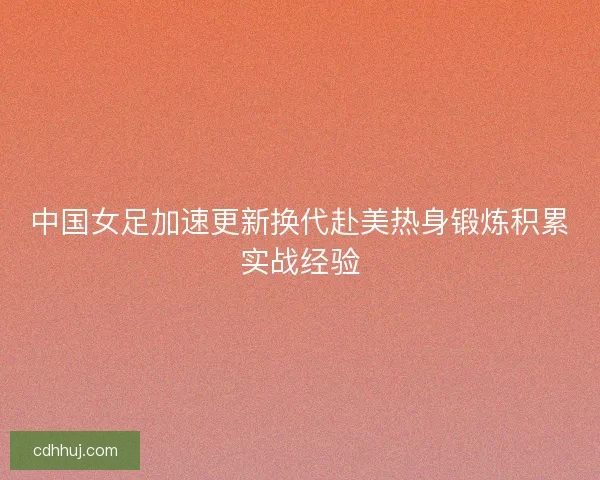 中国女足加速更新换代赴美热身锻炼积累实战经验
