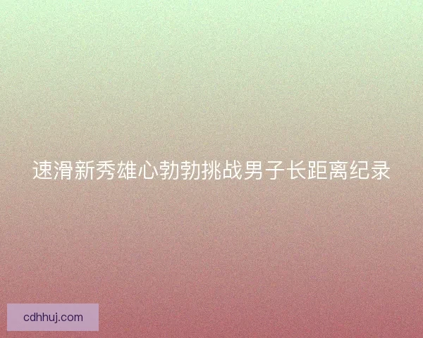 速滑新秀雄心勃勃挑战男子长距离纪录