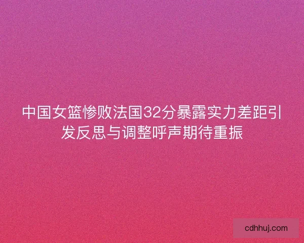 中国女篮惨败法国32分暴露实力差距引发反思与调整呼声期待重振