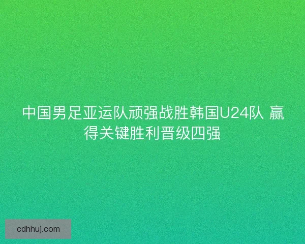 中国男足亚运队顽强战胜韩国U24队 赢得关键胜利晋级四强 中国男足亚运队顽强战胜韩国U24队 赢得关键胜利晋级四强