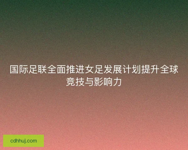 国际足联全面推进女足发展计划提升全球竞技与影响力 国际足联全面推进女足发展计划提升全球竞技与影响力